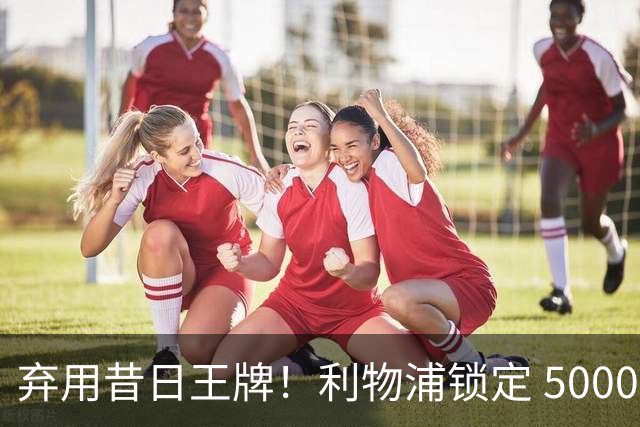 弃用昔日王牌！利物浦锁定 5000 万悍将，硬实力全面升级